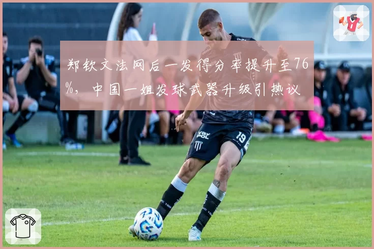郑钦文法网后一发得分率提升至76%，中国一姐发球武器升级引热议
