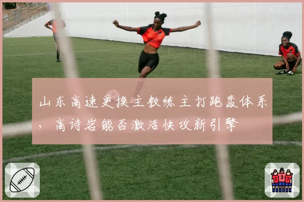 山东高速更换主教练主打跑轰体系,高诗岩能否激活快攻新引擎