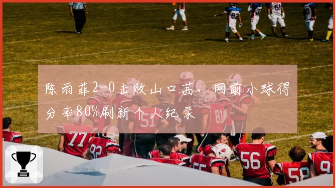 陈雨菲2-0击败山口茜，网前小球得分率80%刷新个人纪录