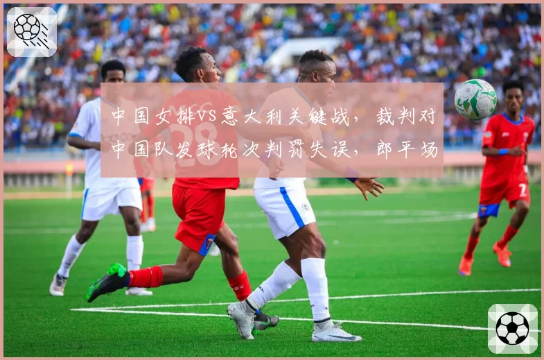 中国女排vs意大利关键战，裁判对中国队发球轮次判罚失误，郎平场边质疑？