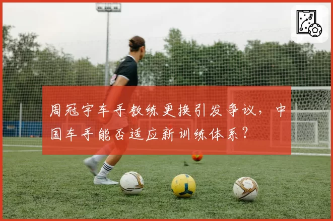 周冠宇车手教练更换引发争议，中国车手能否适应新训练体系？