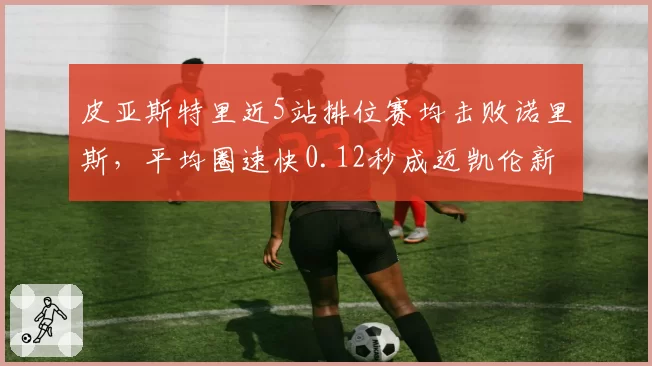 皮亚斯特里近5站排位赛均击败诺里斯，平均圈速快0.12秒成迈凯伦新核心