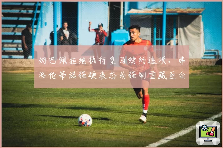 姆巴佩拒绝执行皇马续约选项，弗洛伦蒂诺强硬表态或强制雪藏至合同到期
