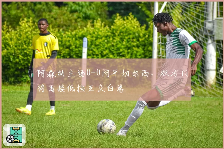 阿森纳主场0-0闷平切尔西，双方门将高接低挡互交白卷