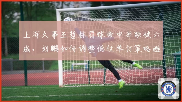 上海久事王哲林罚球命中率跌破六成，刘鹏如何调整低位单打策略避免砍人战术？