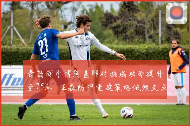 青岛海牛博阿基耶对抗成功率提升至75%，亚森防守重建策略依赖支点中锋