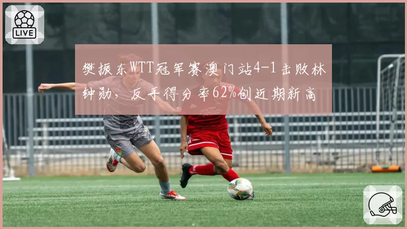 樊振东WTT冠军赛澳门站4-1击败林钟勋，反手得分率62%创近期新高
