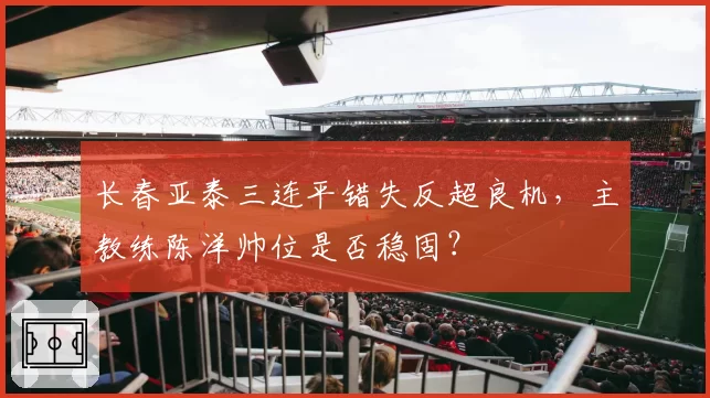 长春亚泰三连平错失反超良机，主教练陈洋帅位是否稳固？