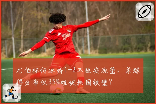 尤伯杯何冰娇1-2不敌安洗莹，杀球得分率仅35%难破韩国铁壁？