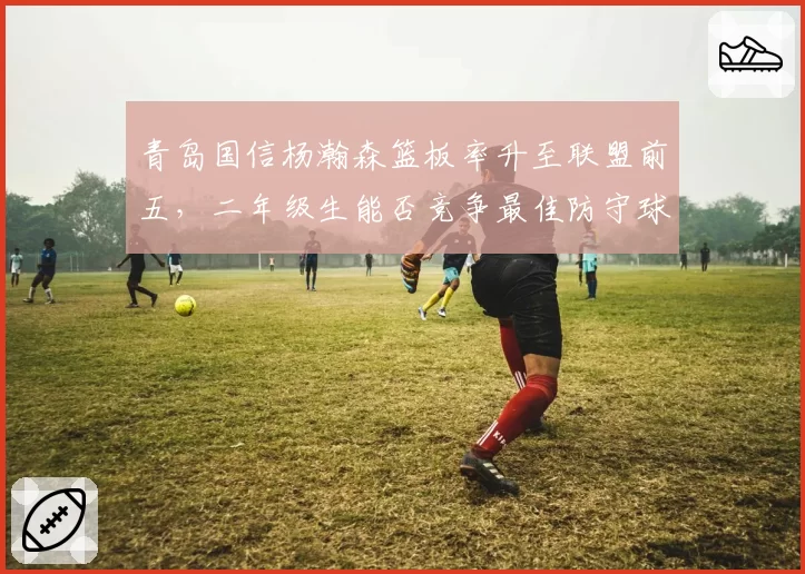 青岛国信杨瀚森篮板率升至联盟前五，二年级生能否竞争最佳防守球员？