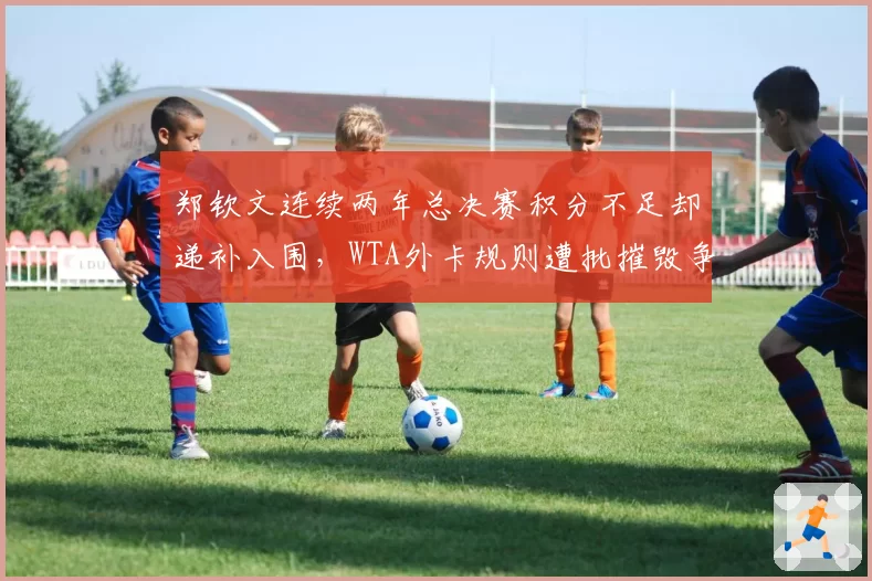 郑钦文连续两年总决赛积分不足却递补入围，WTA外卡规则遭批摧毁争冠公平性