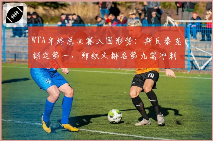 WTA年终总决赛入围形势：斯瓦泰克锁定第一，郑钦文排名第九需冲刺