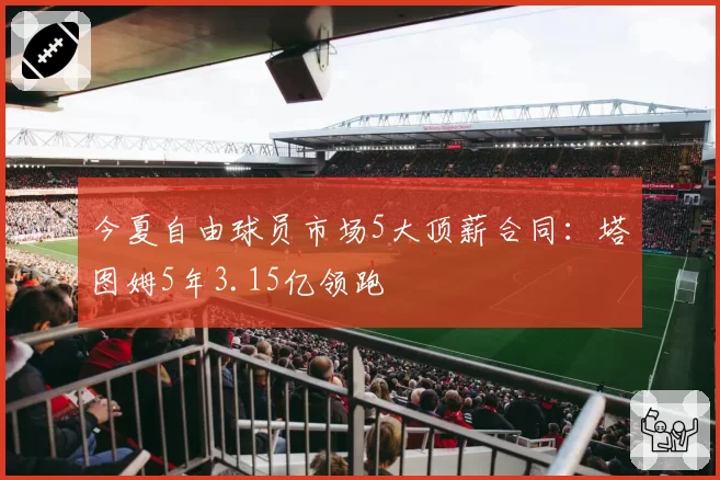 今夏自由球员市场5大顶薪合同：塔图姆5年3.15亿领跑