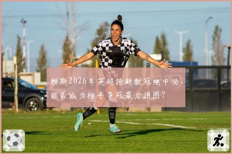 赖斯2026年英超抢断数冠绝中场，能否成为枪手争冠最后拼图？