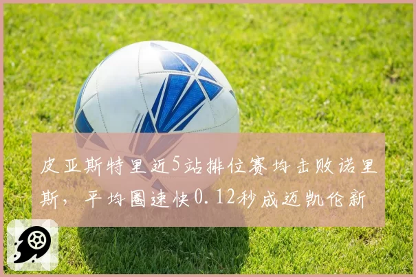 皮亚斯特里近5站排位赛均击败诺里斯，平均圈速快0.12秒成迈凯伦新核心