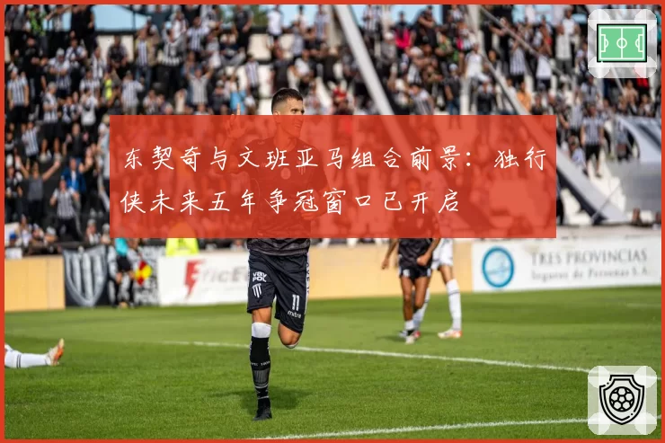 东契奇与文班亚马组合前景：独行侠未来五年争冠窗口已开启