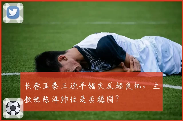 长春亚泰三连平错失反超良机，主教练陈洋帅位是否稳固？