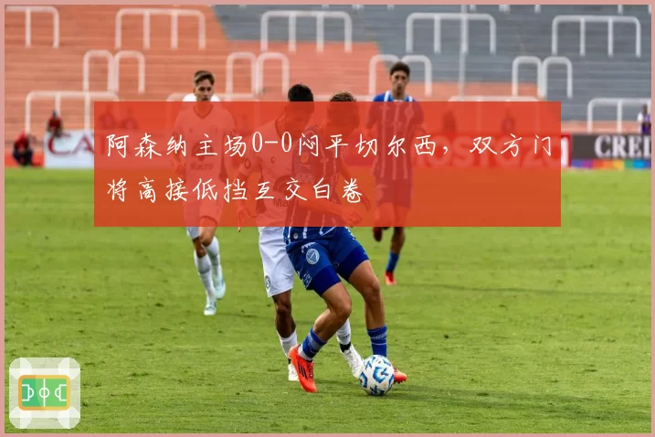 阿森纳主场0-0闷平切尔西，双方门将高接低挡互交白卷