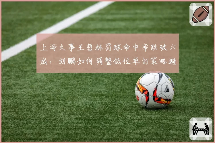 上海久事王哲林罚球命中率跌破六成，刘鹏如何调整低位单打策略避免砍人战术？