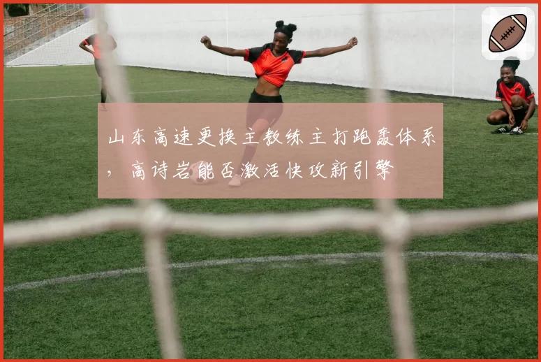 山东高速更换主教练主打跑轰体系，高诗岩能否激活快攻新引擎