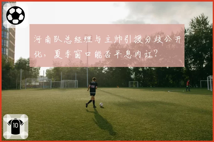 河南队总经理与主帅引援分歧公开化，夏季窗口能否平息内讧？