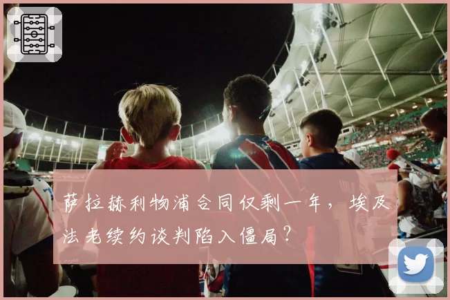萨拉赫利物浦合同仅剩一年，埃及法老续约谈判陷入僵局？