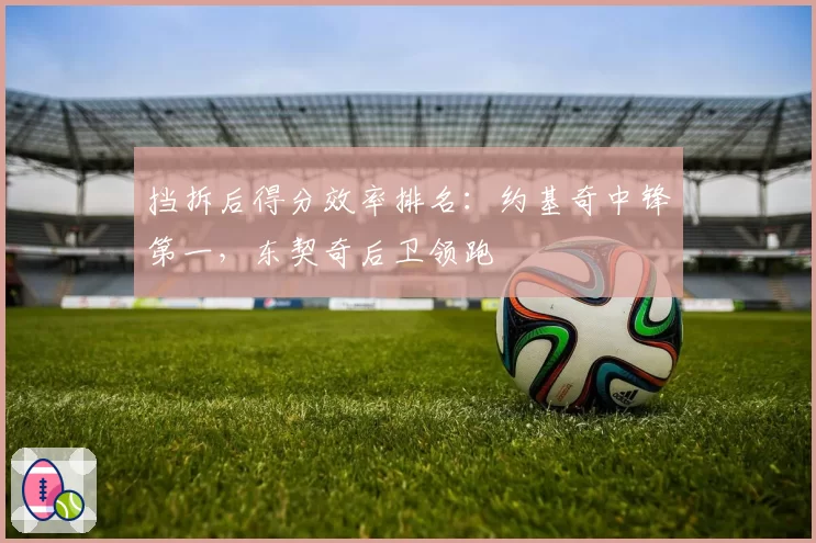 挡拆后得分效率排名：约基奇中锋第一，东契奇后卫领跑