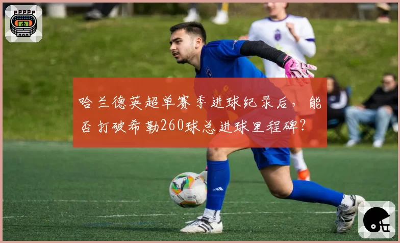 哈兰德英超单赛季进球纪录后,能否打破希勒260球总进球里程碑?