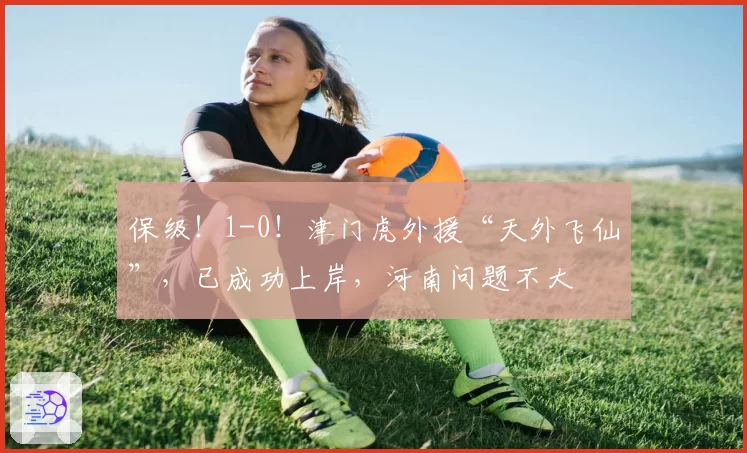 保级!1-0!津门虎外援“天外飞仙”,已成功上岸,河南问题不大
