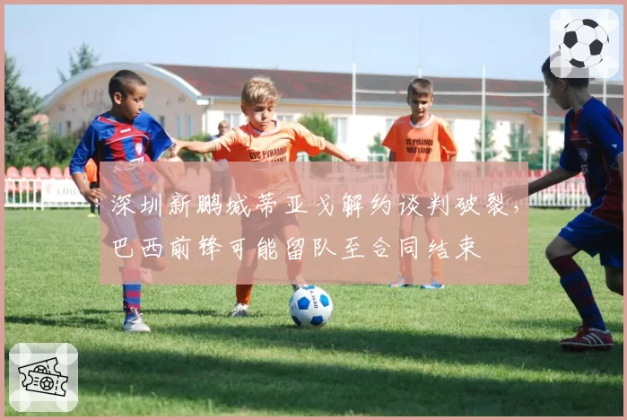 深圳新鹏城蒂亚戈解约谈判破裂，巴西前锋可能留队至合同结束