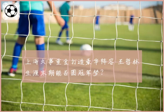 上海久事重金打造豪华阵容 王哲林生涯末期能否圆冠军梦？