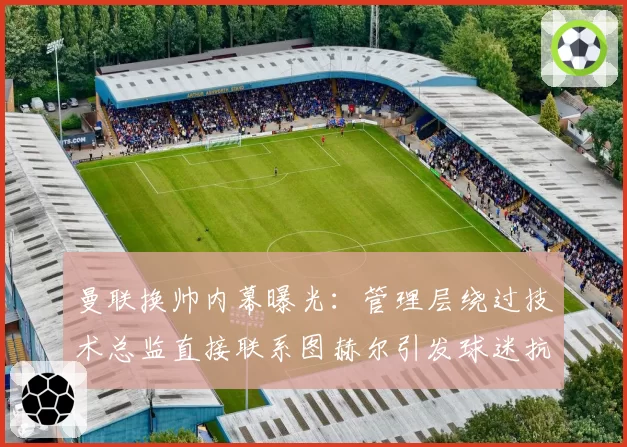 曼联换帅内幕曝光：管理层绕过技术总监直接联系图赫尔引发球迷抗议