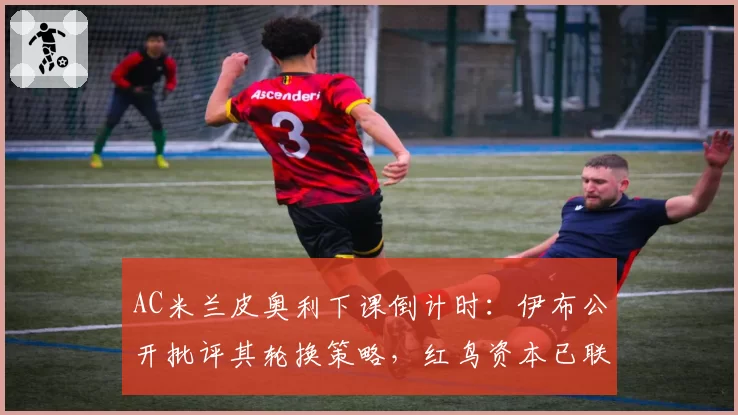 AC米兰皮奥利下课倒计时：伊布公开批评其轮换策略，红鸟资本已联系莫塔接任