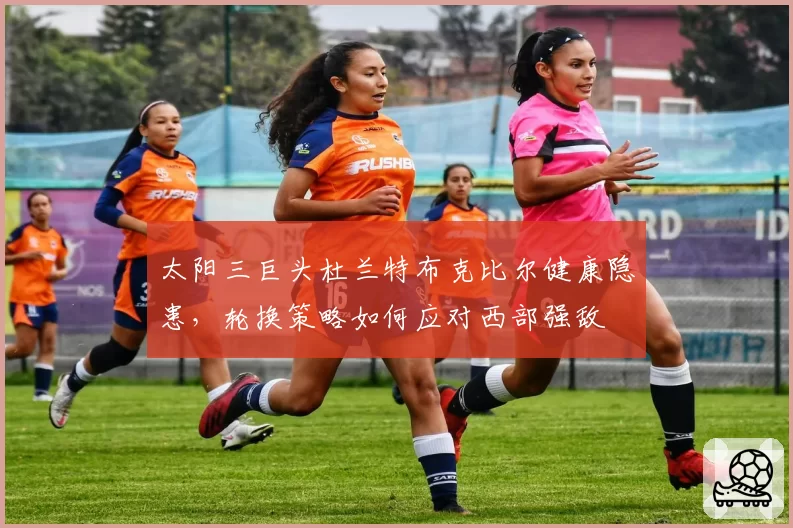 太阳三巨头杜兰特布克比尔健康隐患，轮换策略如何应对西部强敌