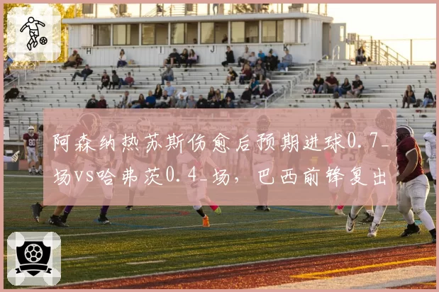 阿森纳热苏斯伤愈后预期进球0.7_场vs哈弗茨0.4_场，巴西前锋复出提升终结
