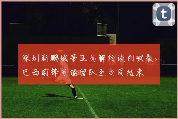深圳新鹏城蒂亚戈解约谈判破裂，巴西前锋可能留队至合同结束