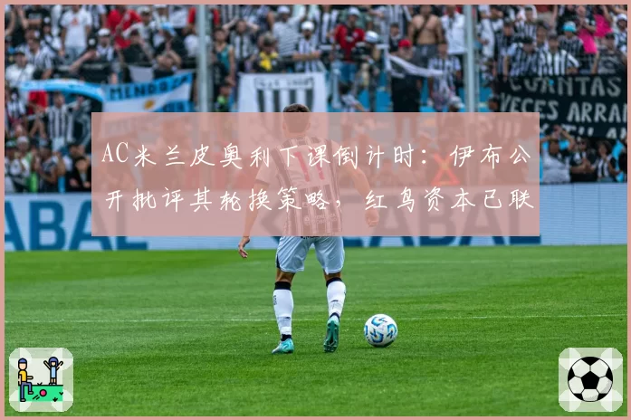 AC米兰皮奥利下课倒计时：伊布公开批评其轮换策略，红鸟资本已联系莫塔接任
