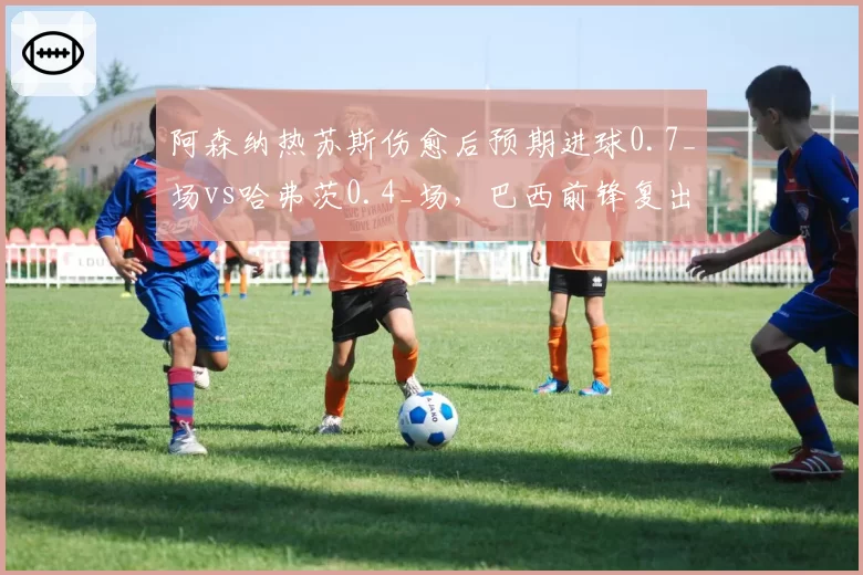 阿森纳热苏斯伤愈后预期进球0.7_场vs哈弗茨0.4_场，巴西前锋复出提升终结