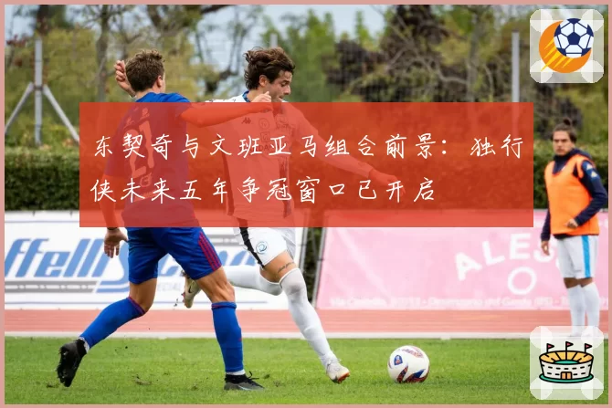 东契奇与文班亚马组合前景：独行侠未来五年争冠窗口已开启