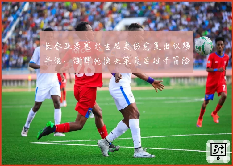 长春亚泰塞尔吉尼奥伤愈复出仅踢半场，谢晖轮换决策是否过于冒险？
