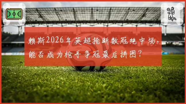 赖斯2026年英超抢断数冠绝中场，能否成为枪手争冠最后拼图？