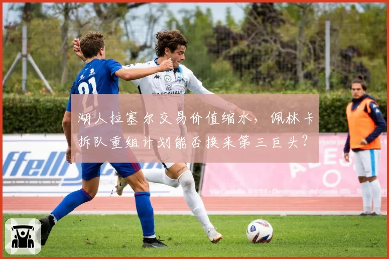 湖人拉塞尔交易价值缩水，佩林卡拆队重组计划能否换来第三巨头？
