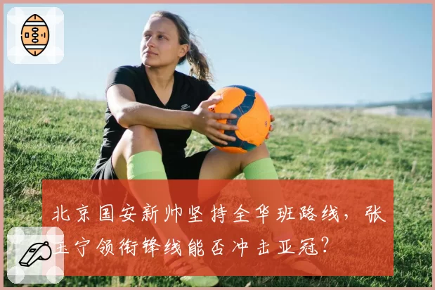 北京国安新帅坚持全华班路线，张玉宁领衔锋线能否冲击亚冠？