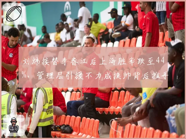 刘炜接替李春江后上海胜率跌至44%，管理层引援不力成换帅背后推手