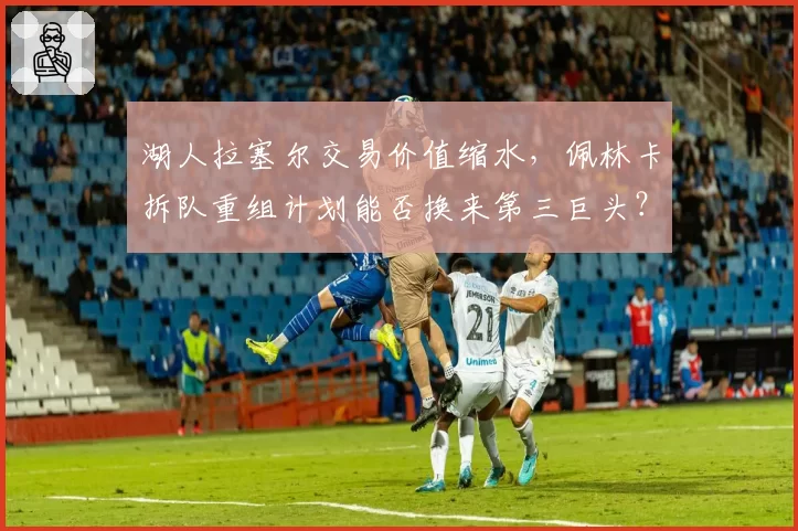 湖人拉塞尔交易价值缩水，佩林卡拆队重组计划能否换来第三巨头？